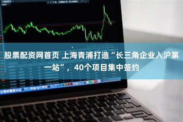 股票配资网首页 上海青浦打造“长三角企业入沪第一站”，40个项目集中签约