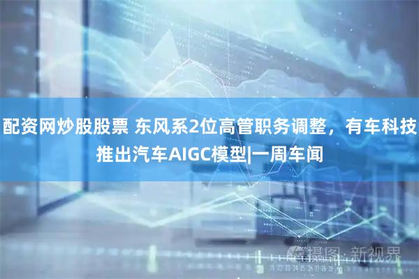 配资网炒股股票 东风系2位高管职务调整，有车科技推出汽车AIGC模型|一周车闻