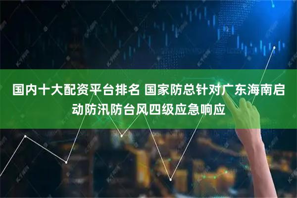 国内十大配资平台排名 国家防总针对广东海南启动防汛防台风四级应急响应