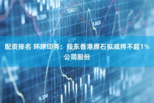 配资排名 环球印务：股东香港原石拟减持不超1%公司股份