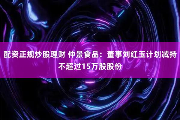 配资正规炒股理财 仲景食品：董事刘红玉计划减持不超过15万股股份