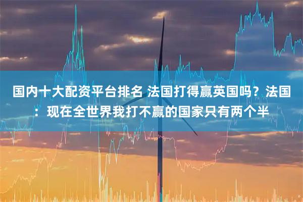 国内十大配资平台排名 法国打得赢英国吗？法国：现在全世界我打不赢的国家只有两个半