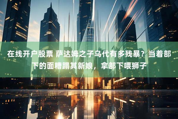 在线开户股票 萨达姆之子乌代有多残暴？当着部下的面糟蹋其新娘，拿部下喂狮子
