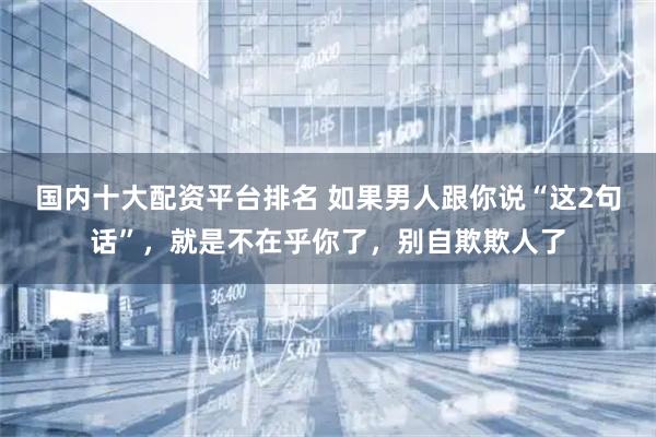 国内十大配资平台排名 如果男人跟你说“这2句话”，就是不在乎你了，别自欺欺人了