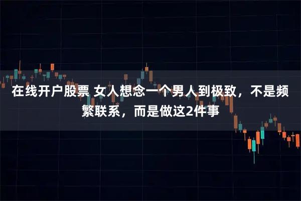 在线开户股票 女人想念一个男人到极致，不是频繁联系，而是做这2件事