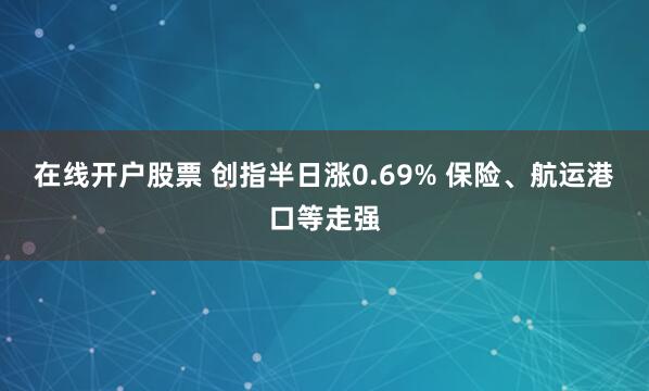 在线开户股票 创指半日涨0.69% 保险、航运港口等走强
