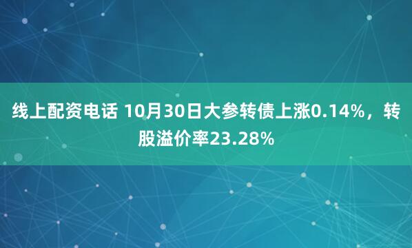 线上配资电话 10月30日大参转债上涨0.14%，转股溢价率23.28%