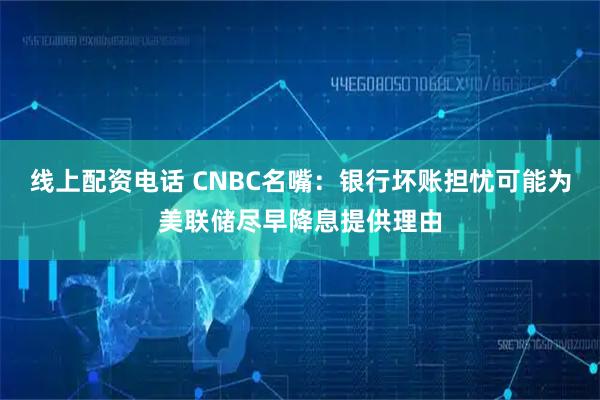 线上配资电话 CNBC名嘴：银行坏账担忧可能为美联储尽早降息提供理由