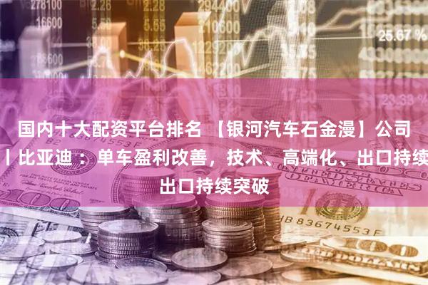国内十大配资平台排名 【银河汽车石金漫】公司点评丨比亚迪 ：单车盈利改善，技术、高端化、出口持续突破