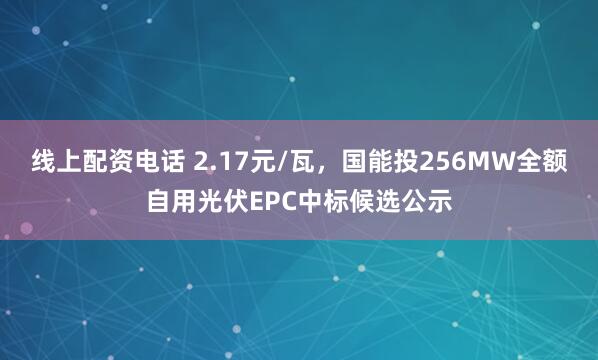 线上配资电话 2.17元/瓦，国能投256MW全额自用光伏EPC中标候选公示