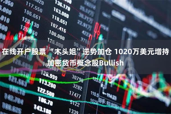 在线开户股票 “木头姐”逆势加仓 1020万美元增持加密货币概念股Bullish