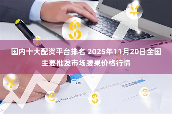国内十大配资平台排名 2025年11月20日全国主要批发市场腰果价格行情