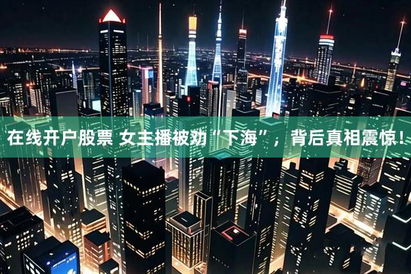 在线开户股票 女主播被劝“下海”，背后真相震惊！