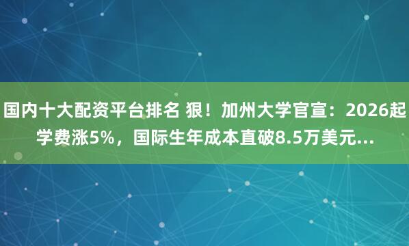 国内十大配资平台排名 狠！加州大学官宣：2026起学费涨5%，国际生年成本直破8.5万美元...