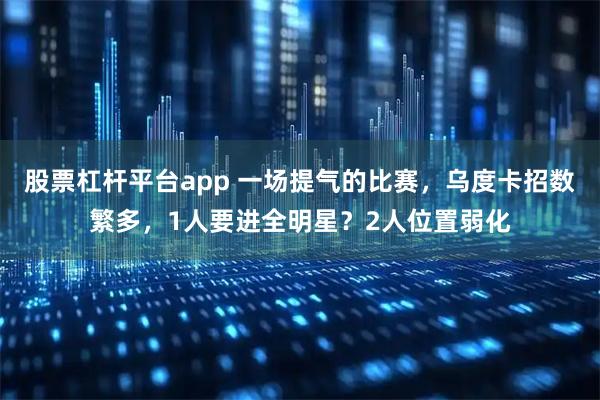 股票杠杆平台app 一场提气的比赛，乌度卡招数繁多，1人要进全明星？2人位置弱化