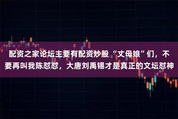 配资之家论坛主要有配资炒股 “丈母娘”们，不要再叫我陈怼怼，大唐刘禹锡才是真正的文坛怼神